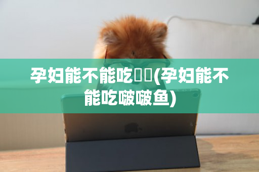 孕妇能不能吃蒟蒻(孕妇能不能吃啵啵鱼)