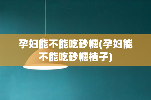 孕妇能不能吃砂糖(孕妇能不能吃砂糖桔子)