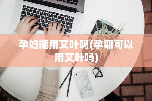 孕妇能用艾叶吗(孕期可以用艾叶吗)