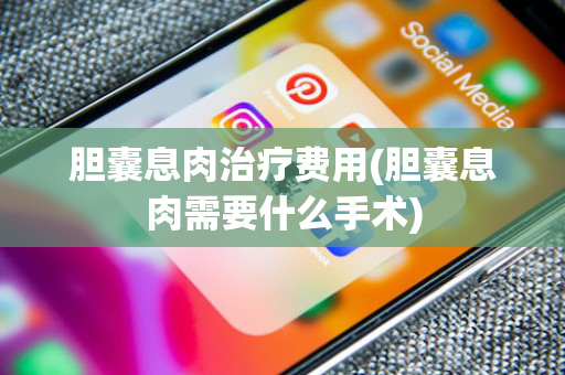 胆囊息肉治疗费用(胆囊息肉需要什么手术)