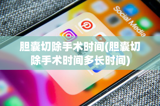 胆囊切除手术时间(胆囊切除手术时间多长时间)