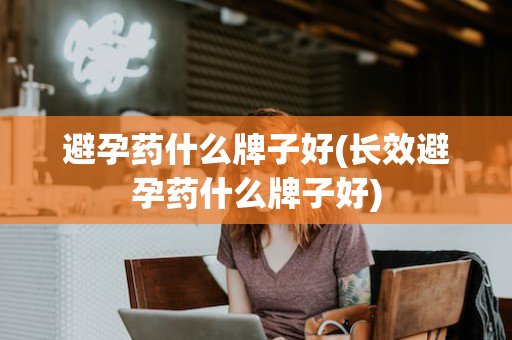 避孕药什么牌子好(长效避孕药什么牌子好)