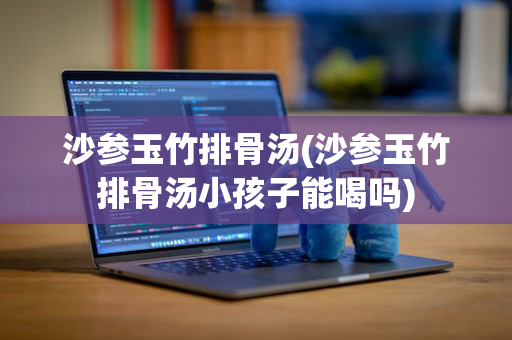 沙参玉竹排骨汤(沙参玉竹排骨汤小孩子能喝吗)