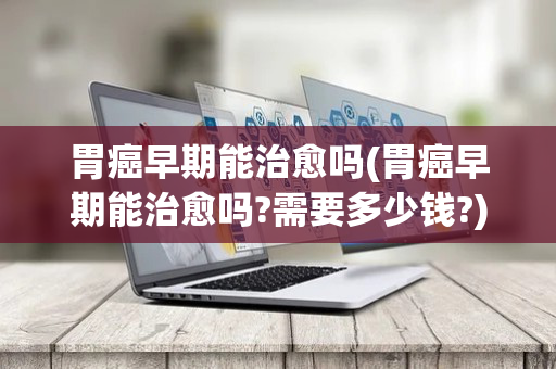 胃癌早期能治愈吗(胃癌早期能治愈吗?需要多少钱?)