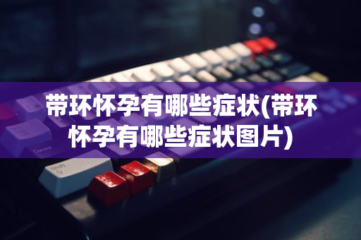 带环怀孕有哪些症状(带环怀孕有哪些症状图片)