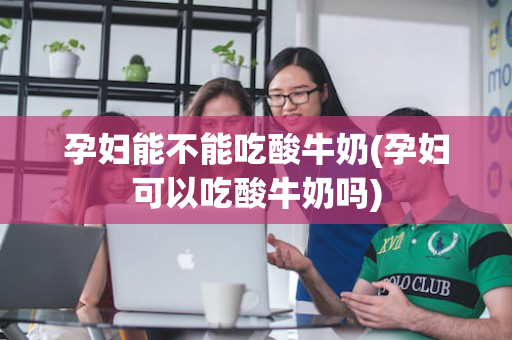 孕妇能不能吃酸牛奶(孕妇可以吃酸牛奶吗)
