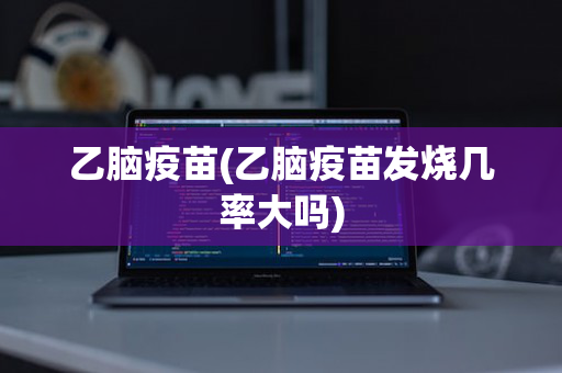 乙脑疫苗(乙脑疫苗发烧几率大吗)