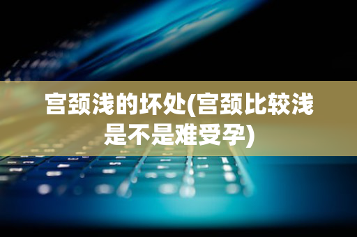 宫颈浅的坏处(宫颈比较浅是不是难受孕)