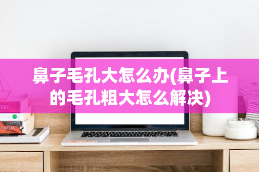 鼻子毛孔大怎么办(鼻子上的毛孔粗大怎么解决)