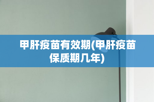 甲肝疫苗有效期(甲肝疫苗保质期几年)
