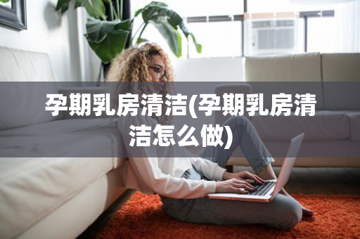 孕期乳房清洁(孕期乳房清洁怎么做)