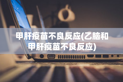 甲肝疫苗不良反应(乙脑和甲肝疫苗不良反应)
