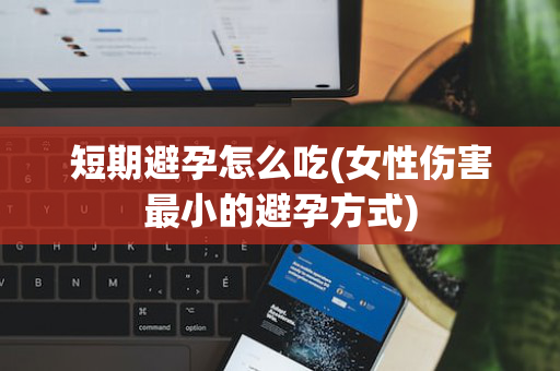 短期避孕怎么吃(女性伤害最小的避孕方式)