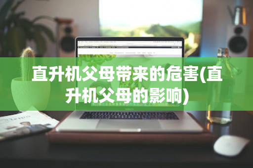 直升机父母带来的危害(直升机父母的影响)