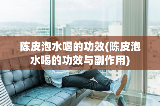 陈皮泡水喝的功效(陈皮泡水喝的功效与副作用)