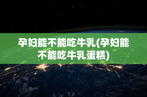 孕妇能不能吃牛乳(孕妇能不能吃牛乳蛋糕)