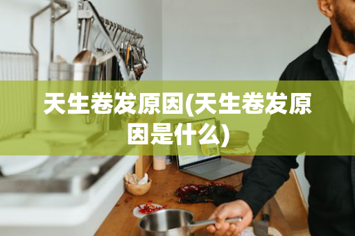 天生卷发原因(天生卷发原因是什么)