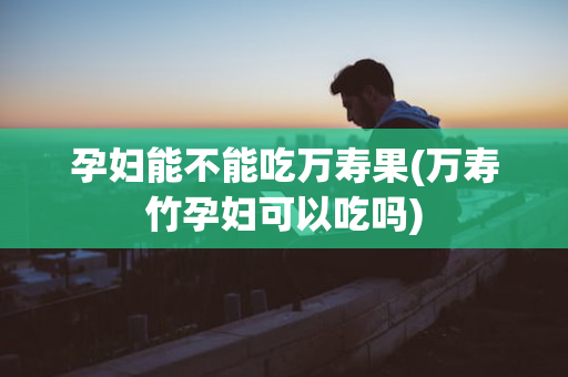 孕妇能不能吃万寿果(万寿竹孕妇可以吃吗)