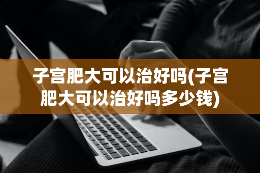 子宫肥大可以治好吗(子宫肥大可以治好吗多少钱)