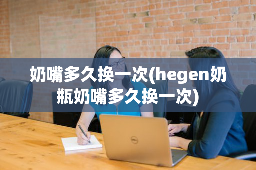 奶嘴多久换一次(hegen奶瓶奶嘴多久换一次)