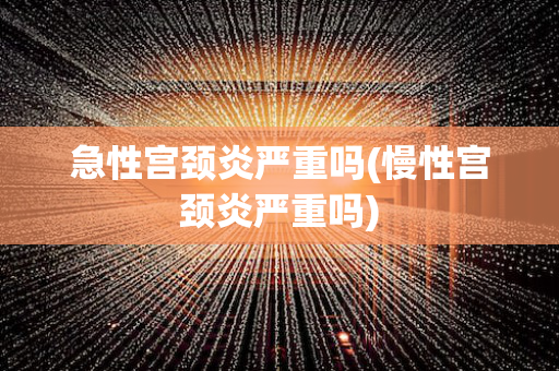 急性宫颈炎严重吗(慢性宫颈炎严重吗)