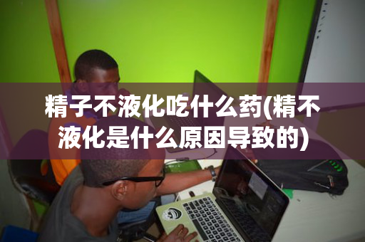精子不液化吃什么药(精不液化是什么原因导致的)
