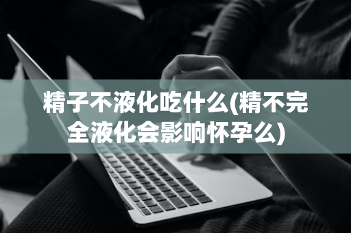 精子不液化吃什么(精不完全液化会影响怀孕么)