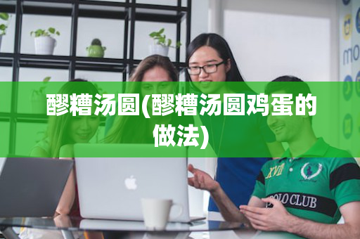 醪糟汤圆(醪糟汤圆鸡蛋的做法)