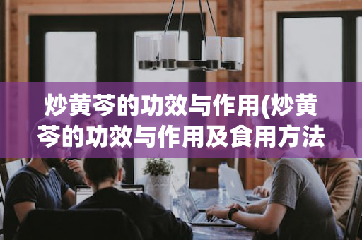 炒黄芩的功效与作用(炒黄芩的功效与作用及食用方法)