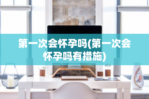 第一次会怀孕吗(第一次会怀孕吗有措施)