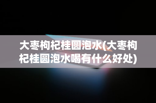 大枣枸杞桂圆泡水(大枣枸杞桂圆泡水喝有什么好处)