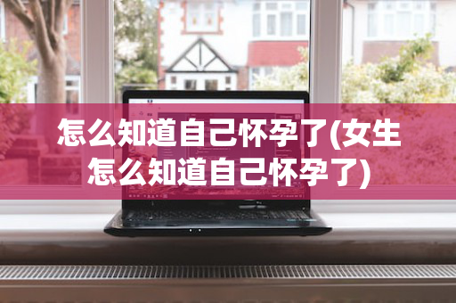 怎么知道自己怀孕了(女生怎么知道自己怀孕了)