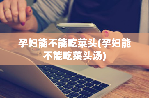 孕妇能不能吃菜头(孕妇能不能吃菜头汤)