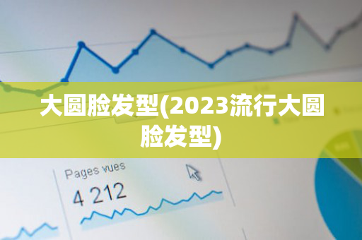 大圆脸发型(2023流行大圆脸发型)