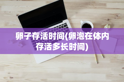 卵子存活时间(卵泡在体内存活多长时间)