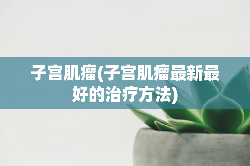 子宫肌瘤(子宫肌瘤最新最好的治疗方法)