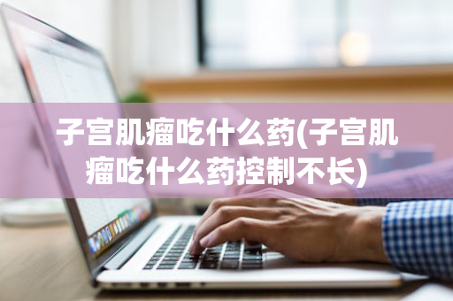 子宫肌瘤吃什么药(子宫肌瘤吃什么药控制不长)
