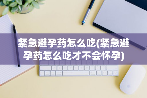 紧急避孕药怎么吃(紧急避孕药怎么吃才不会怀孕)