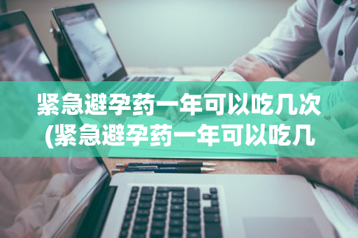 紧急避孕药一年可以吃几次(紧急避孕药一年可以吃几次啊)