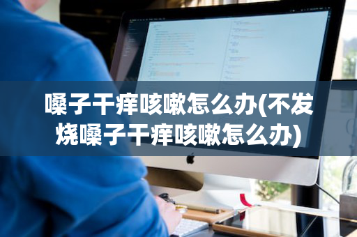 嗓子干痒咳嗽怎么办(不发烧嗓子干痒咳嗽怎么办)