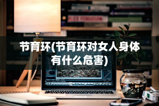 节育环(节育环对女人身体有什么危害)