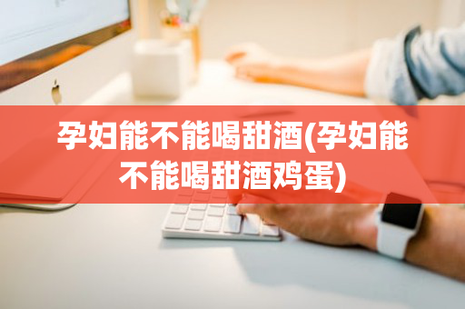 孕妇能不能喝甜酒(孕妇能不能喝甜酒鸡蛋)