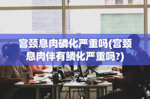 宫颈息肉磷化严重吗(宫颈息肉伴有鳞化严重吗?)