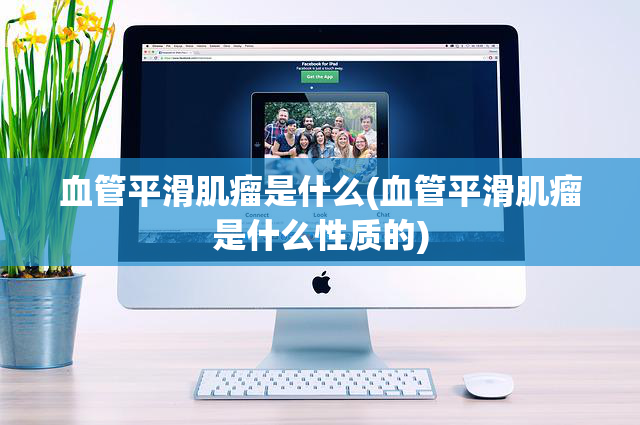 血管平滑肌瘤是什么(血管平滑肌瘤是什么性质的)