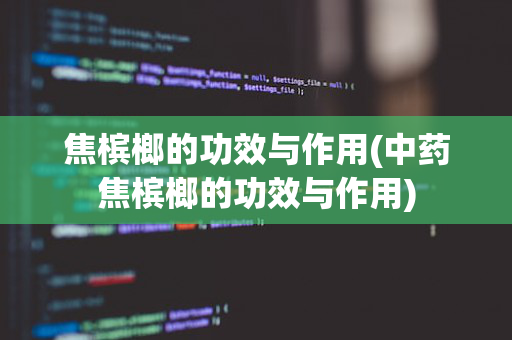 焦槟榔的功效与作用(中药焦槟榔的功效与作用)
