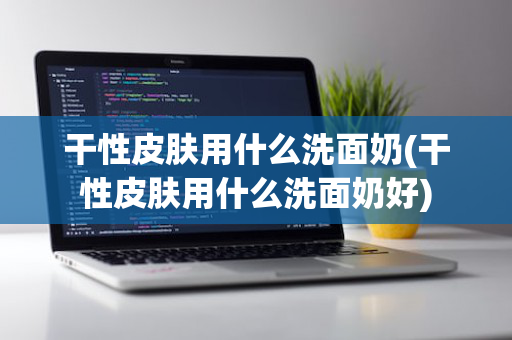 干性皮肤用什么洗面奶(干性皮肤用什么洗面奶好)