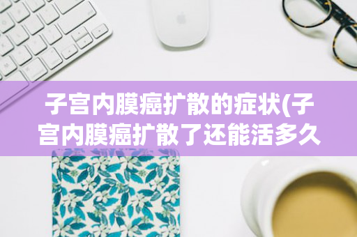 子宫内膜癌扩散的症状(子宫内膜癌扩散了还能活多久)
