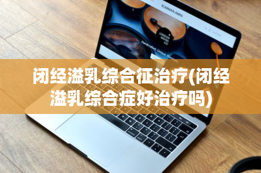 闭经溢乳综合征治疗(闭经溢乳综合症好治疗吗)
