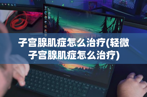 子宫腺肌症怎么治疗(轻微子宫腺肌症怎么治疗)