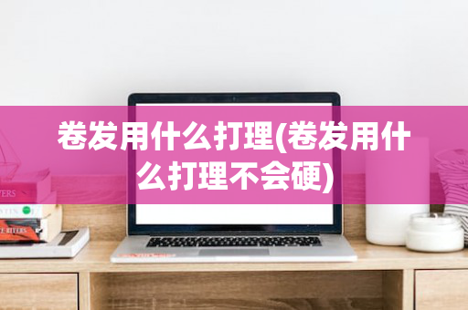 卷发用什么打理(卷发用什么打理不会硬)
